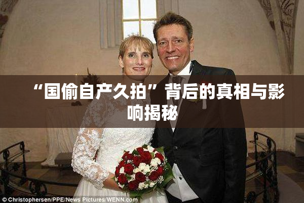 “国偷自产久拍”背后的真相与影响揭秘