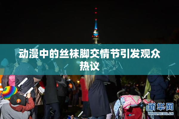 动漫中的丝袜脚交情节引发观众热议
