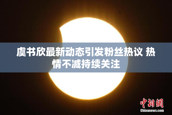 虞书欣最新动态引发粉丝热议 热情不减持续关注