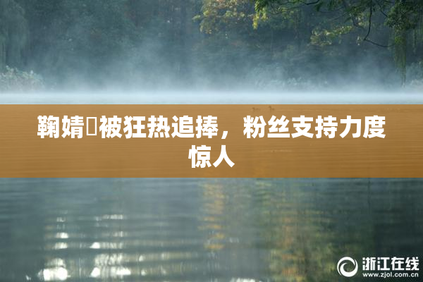 鞠婧祎被狂热追捧，粉丝支持力度惊人