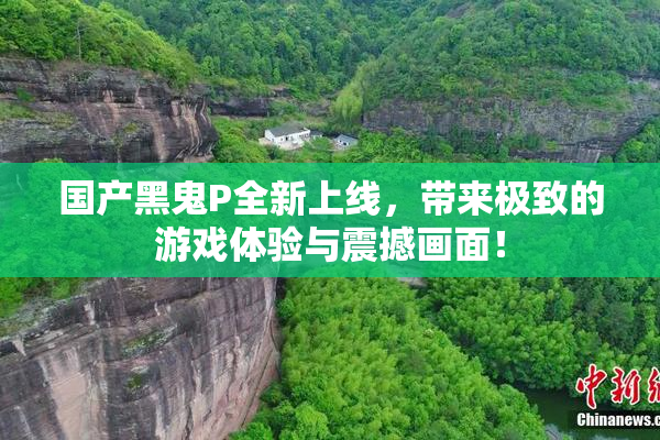 国产黑鬼P全新上线，带来极致的游戏体验与震撼画面！