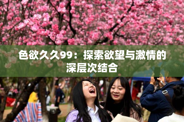 色欲久久99：探索欲望与激情的深层次结合