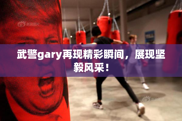 武警gary再现精彩瞬间，展现坚毅风采！