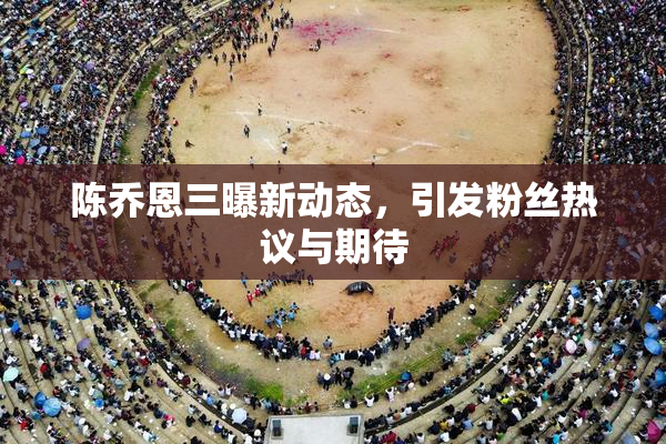陈乔恩三曝新动态，引发粉丝热议与期待