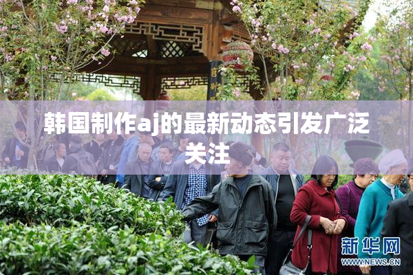 韩国制作aj的最新动态引发广泛关注