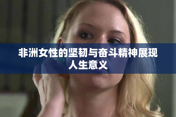 非洲女性的坚韧与奋斗精神展现人生意义