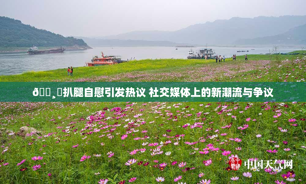 🌸‌扒腿自慰引发热议 社交媒体上的新潮流与争议