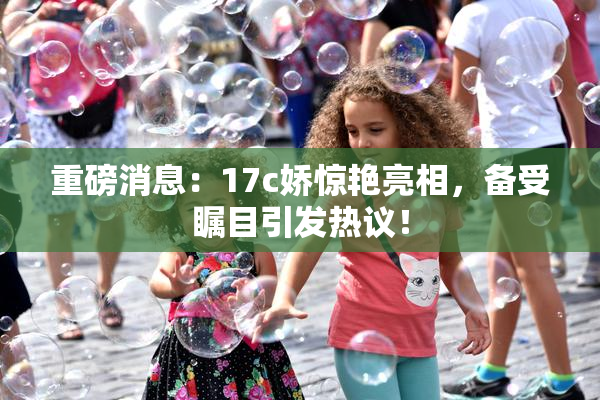 重磅消息：17c娇惊艳亮相，备受瞩目引发热议！