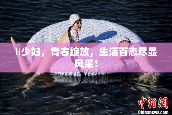 巜少妇，青春绽放，生活百态尽显风采！
