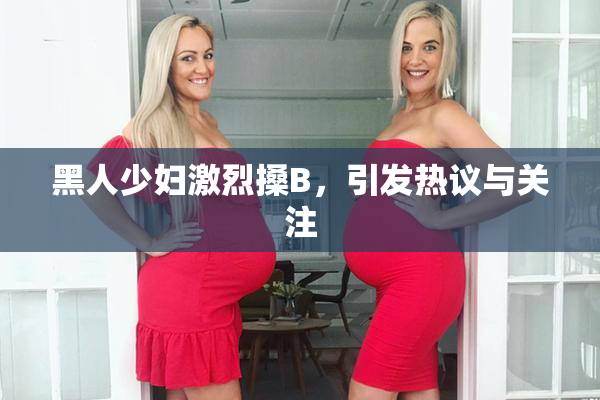 黑人少妇激烈搡B，引发热议与关注
