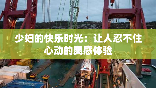 少妇的快乐时光：让人忍不住心动的爽感体验