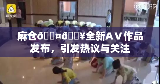 麻仓🖤🔥全新AⅤ作品发布，引发热议与关注