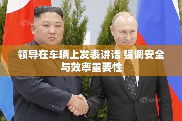 领导在车辆上发表讲话 强调安全与效率重要性
