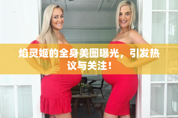 焰灵姬的全身美图曝光，引发热议与关注！