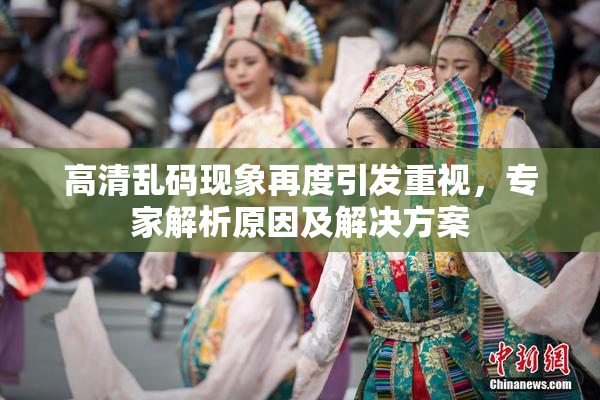 高清乱码现象再度引发重视，专家解析原因及解决方案