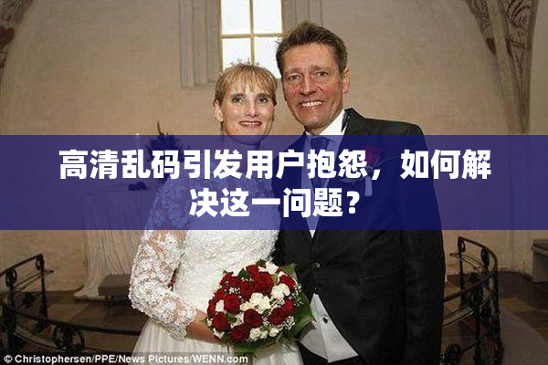 高清乱码引发用户抱怨，如何解决这一问题？