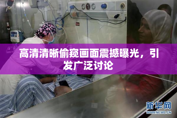 高清清晰偷窥画面震撼曝光，引发广泛讨论