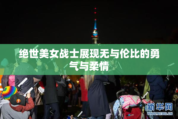 绝世美女战士展现无与伦比的勇气与柔情