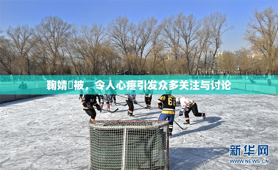鞠婧祎被，令人心疼引发众多关注与讨论