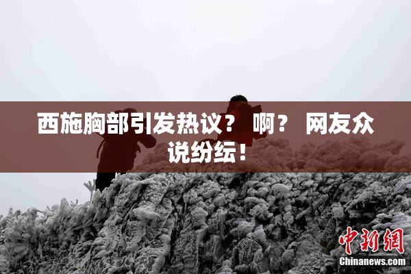 西施胸部引发热议？ 啊？ 网友众说纷纭！