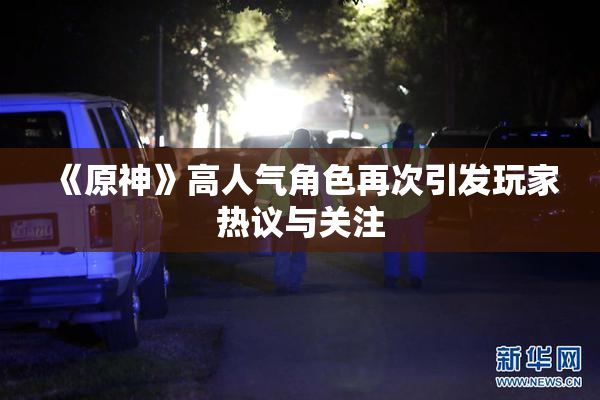 《原神》高人气角色再次引发玩家热议与关注