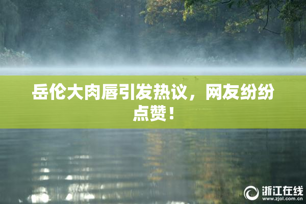 岳伦大肉唇引发热议，网友纷纷点赞！