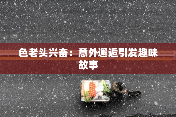 色老头兴奋：意外邂逅引发趣味故事