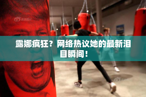 露娜疯狂？网络热议她的最新泪目瞬间！