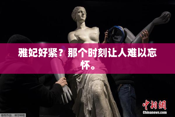 雅妃好紧？那个时刻让人难以忘怀。