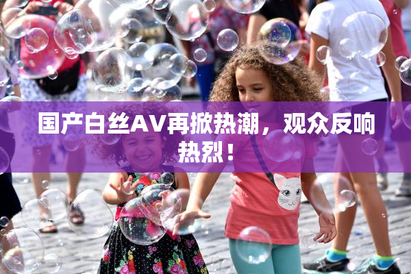 国产白丝AV再掀热潮，观众反响热烈！