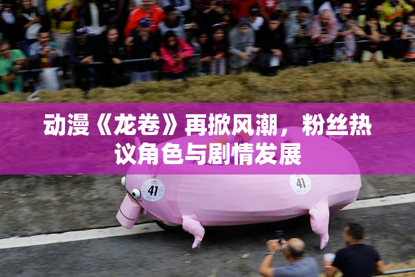 动漫《龙卷》再掀风潮，粉丝热议角色与剧情发展
