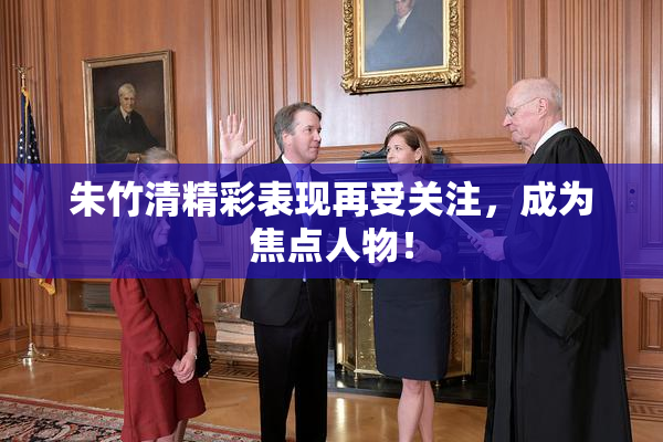 朱竹清精彩表现再受关注，成为焦点人物！