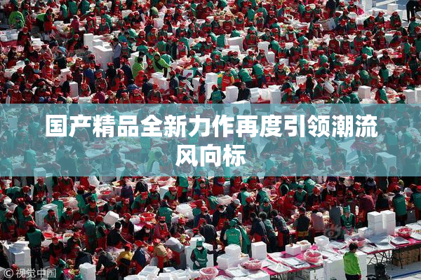 国产精品全新力作再度引领潮流风向标