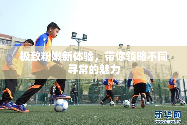 极致粉嫩新体验，带你领略不同寻常的魅力