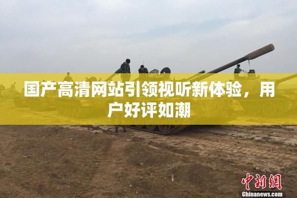 国产高清网站引领视听新体验，用户好评如潮