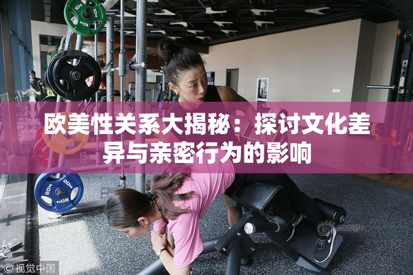 欧美性关系大揭秘：探讨文化差异与亲密行为的影响