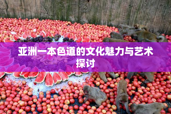 亚洲一本色道的文化魅力与艺术探讨