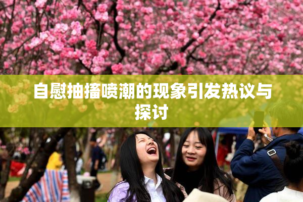 自慰抽搐喷潮的现象引发热议与探讨
