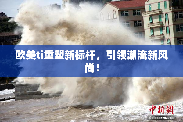 欧美ti重塑新标杆，引领潮流新风尚！