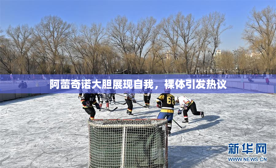 阿蕾奇诺大胆展现自我，裸体引发热议