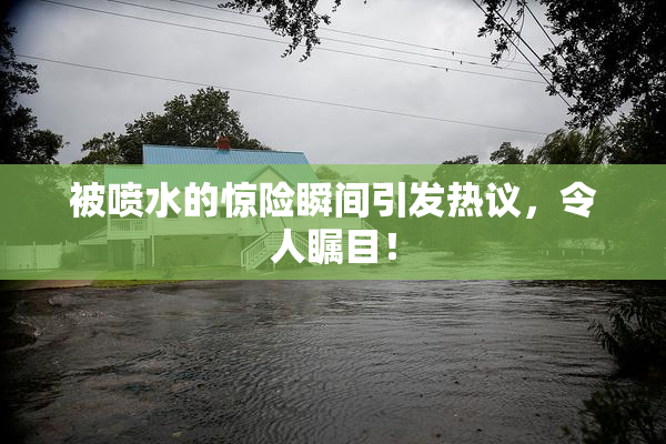 被喷水的惊险瞬间引发热议，令人瞩目！