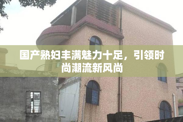 国产熟妇丰满魅力十足，引领时尚潮流新风尚