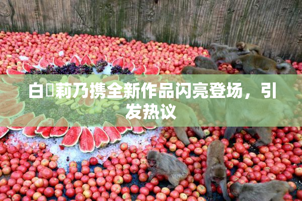 白咲莉乃携全新作品闪亮登场，引发热议