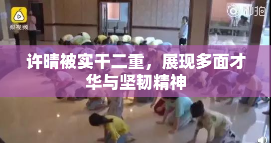 许晴被实干二重，展现多面才华与坚韧精神