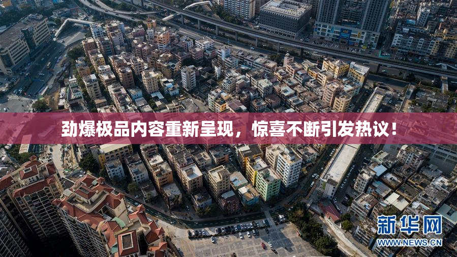 劲爆极品内容重新呈现，惊喜不断引发热议！