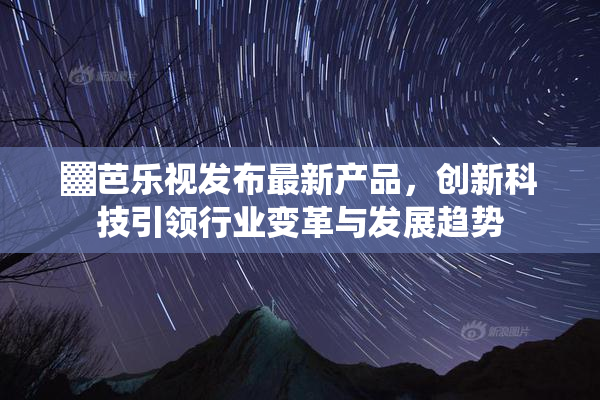▓芭乐视发布最新产品，创新科技引领行业变革与发展趋势