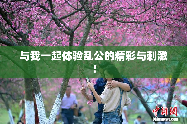 与我一起体验乱公的精彩与刺激！