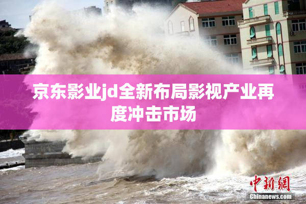 京东影业jd全新布局影视产业再度冲击市场