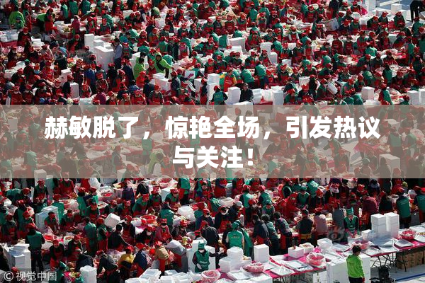 赫敏脱了，惊艳全场，引发热议与关注！