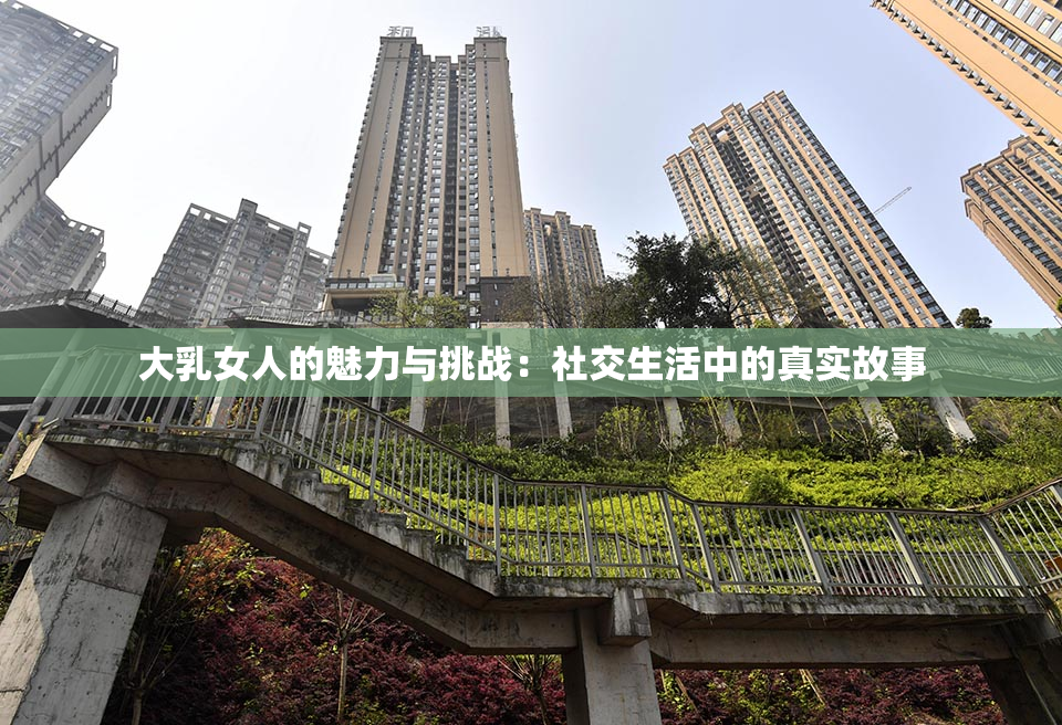 大乳女人的魅力与挑战：社交生活中的真实故事